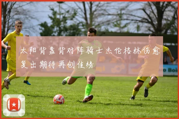 太阳背靠背对阵骑士杰伦格林伤愈复出期待再创佳绩