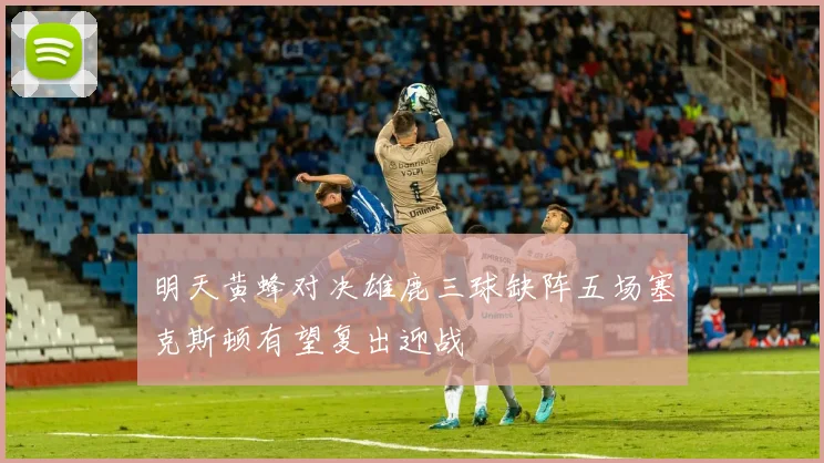 明天黄蜂对决雄鹿三球缺阵五场塞克斯顿有望复出迎战