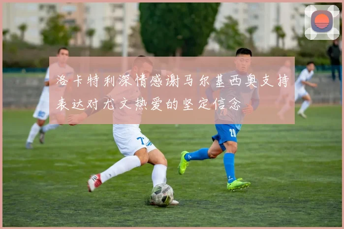 洛卡特利深情感谢马尔基西奥支持表达对尤文热爱的坚定信念