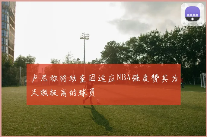 卢尼称将助奎因适应NBA强度赞其为天赋极高的球员