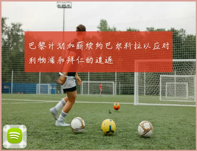 巴黎计划加薪续约巴尔科拉以应对利物浦和拜仁的追逐