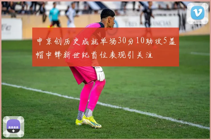 申京创历史成就单场30分10助攻5盖帽中锋新世纪首位表现引关注