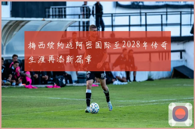 梅西续约迈阿密国际至2028年传奇生涯再添新篇章