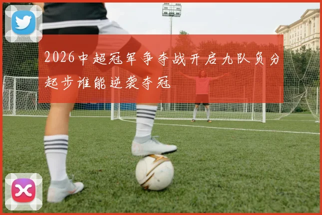 2026中超冠军争夺战开启九队负分起步谁能逆袭夺冠