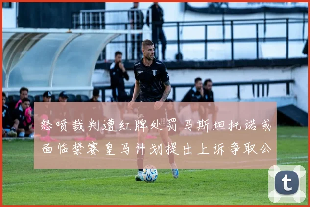 怒喷裁判遭红牌处罚马斯坦托诺或面临禁赛皇马计划提出上诉争取公正处理