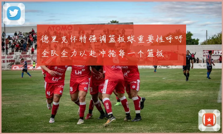 德里克怀特强调篮板球重要性呼吁全队全力以赴冲抢每一个篮板