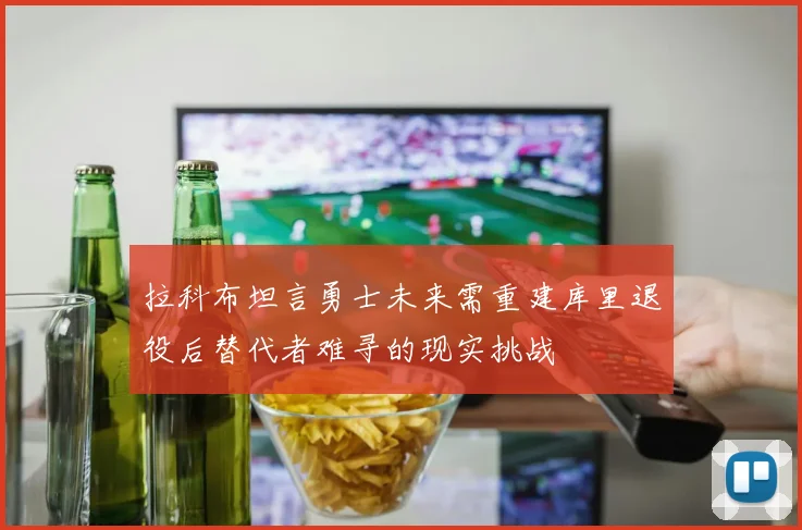 拉科布坦言勇士未来需重建库里退役后替代者难寻的现实挑战