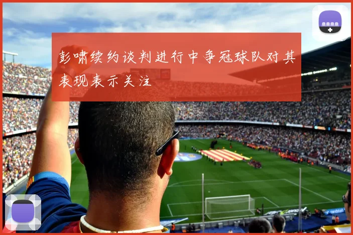 彭啸续约谈判进行中争冠球队对其表现表示关注