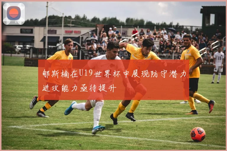 郇斯楠在U19世界杯中展现防守潜力进攻能力亟待提升