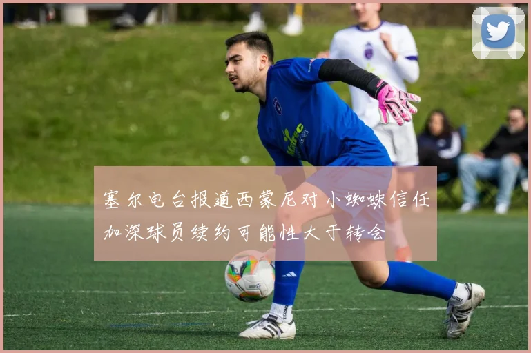 塞尔电台报道西蒙尼对小蜘蛛信任加深球员续约可能性大于转会