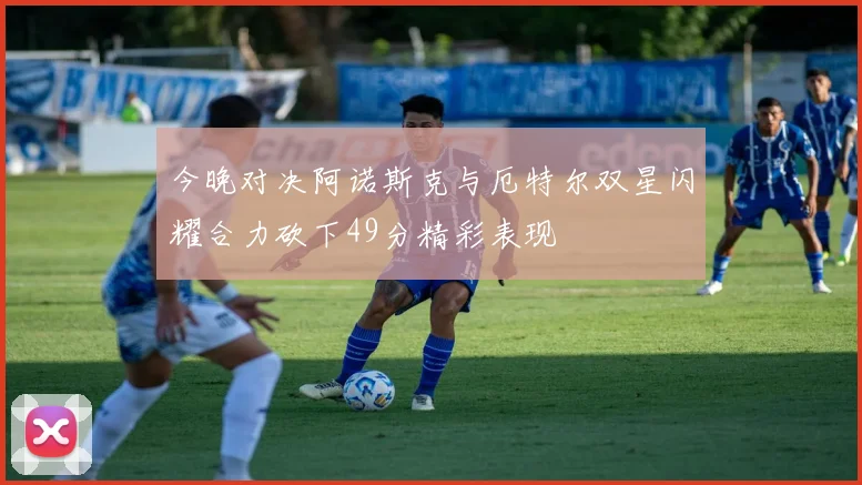 今晚对决阿诺斯克与厄特尔双星闪耀合力砍下49分精彩表现