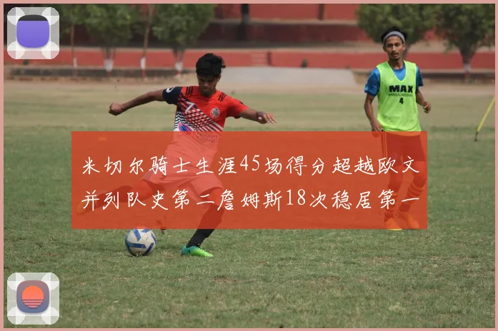 米切尔骑士生涯45场得分超越欧文并列队史第二詹姆斯18次稳居第一