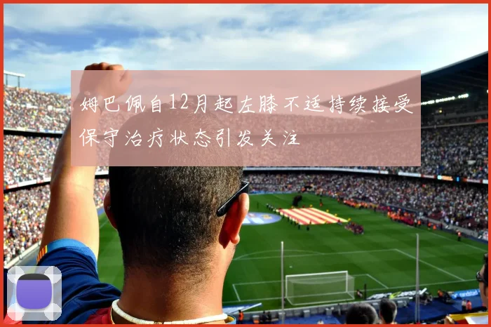 姆巴佩自12月起左膝不适持续接受保守治疗状态引发关注