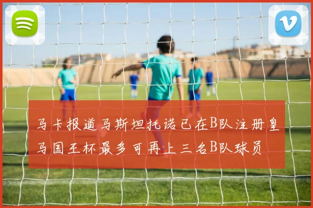 马卡报道马斯坦托诺已在B队注册皇马国王杯最多可再上三名B队球员