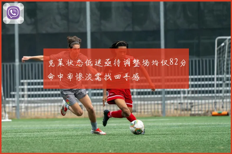 克莱状态低迷亟待调整场均仅82分命中率惨淡需找回手感