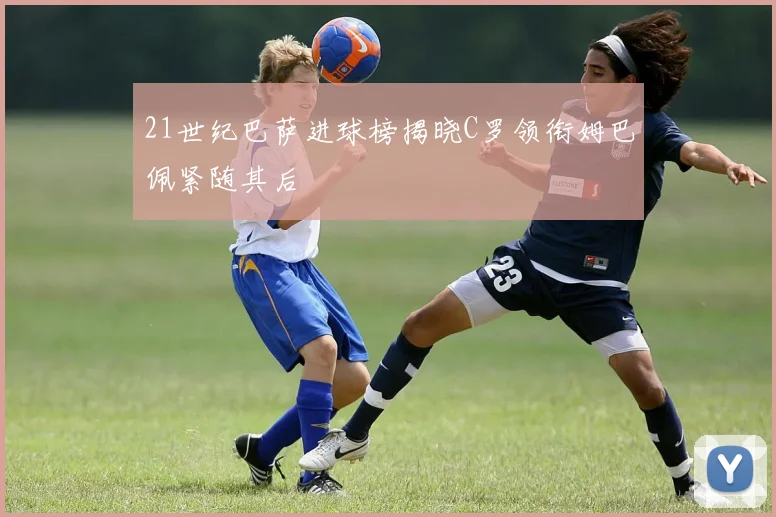 21世纪巴萨进球榜揭晓C罗领衔姆巴佩紧随其后
