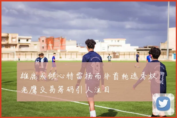雄鹿或倾心特雷杨而非首轮选秀权老鹰交易筹码引人注目